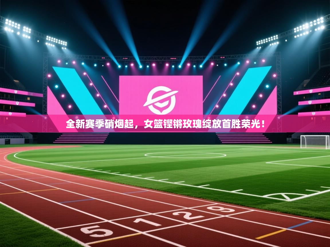 全新赛季硝烟起，女篮铿锵玫瑰绽放首胜荣光！