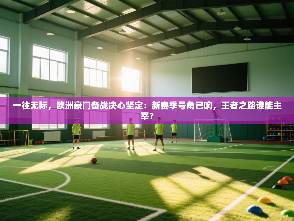 一往无际，欧洲豪门备战决心坚定：新赛季号角已响，王者之路谁能主宰？