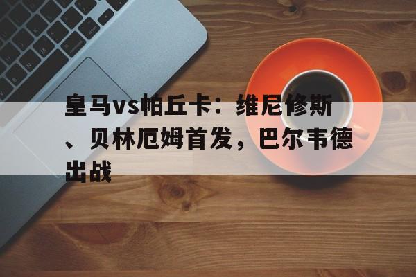 关于皇马vs帕丘卡：维尼修斯、贝林厄姆首发，巴尔韦德出战的信息