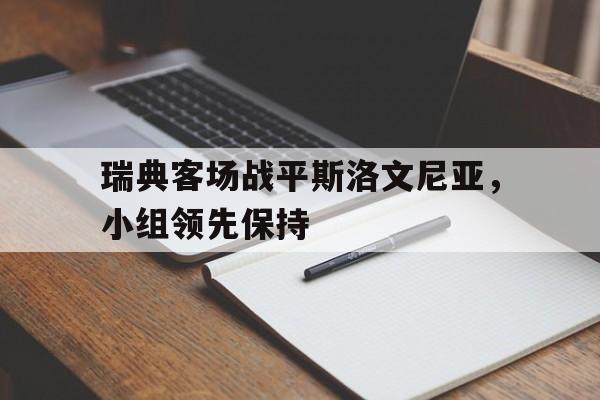 开云体育官网-关于瑞典客场战平斯洛文尼亚，小组领先保持的信息